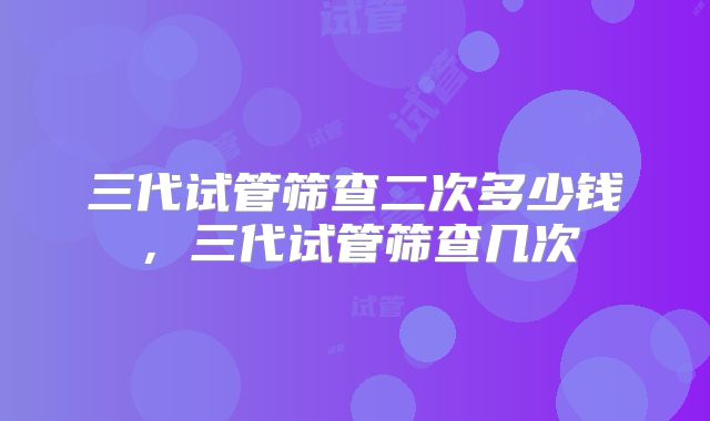 三代试管筛查二次多少钱,三代试管筛查几次