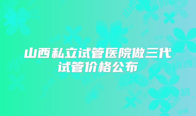 山西私立试管医院做三代试管价格公布
