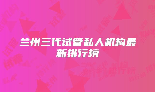 兰州三代试管私人机构最新排行榜