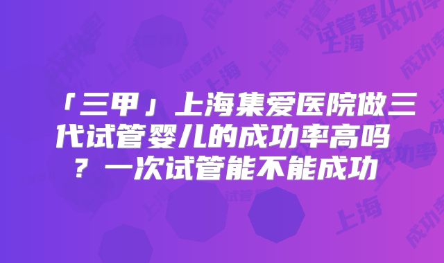 「三甲」上海集爱医院做三代试管婴儿的成功率高吗?一次试管能不能成功