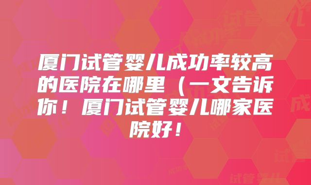 厦门试管婴儿成功率较高的医院在哪里（一文告诉你！厦门试管婴儿哪家医院好！