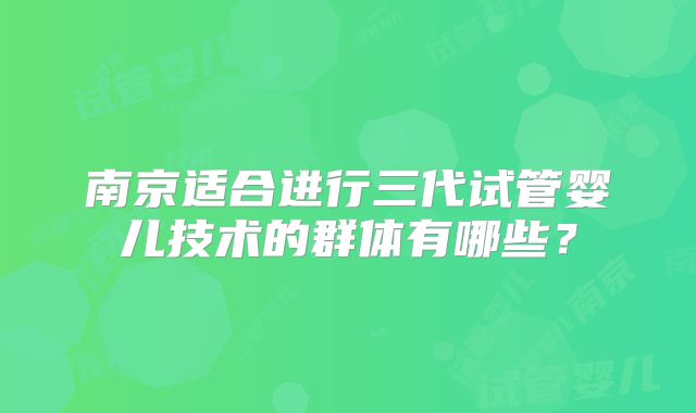 南京适合进行三代试管婴儿技术的群体有哪些?