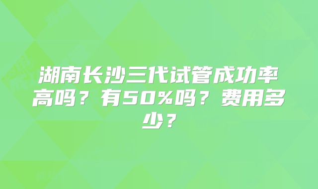 湖南长沙三代试管成功率高吗？有50%吗？费用多少？