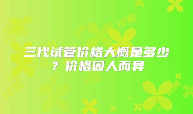 三代试管价格大概是多少？价格因人而异