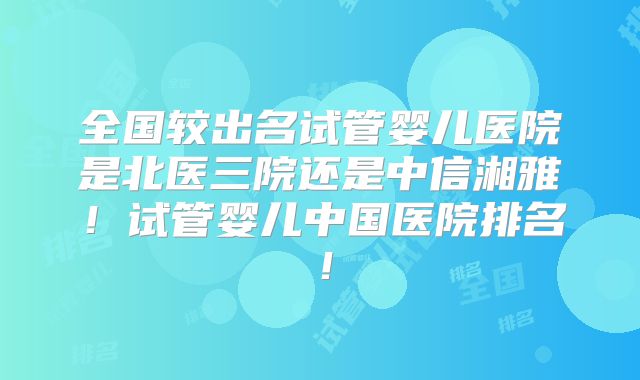 全国较出名试管婴儿医院是北医三院还是中信湘雅!试管婴儿中国医院排名!