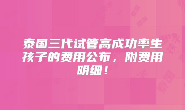 泰国三代试管高成功率生孩子的费用公布，附费用明细！