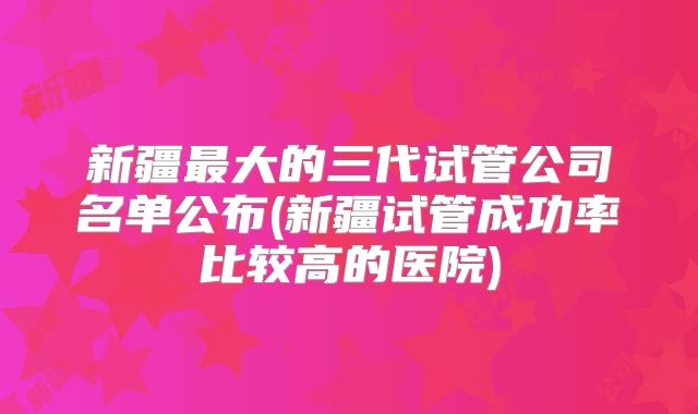 新疆最大的三代试管公司名单公布(新疆试管成功率比较高的医院)