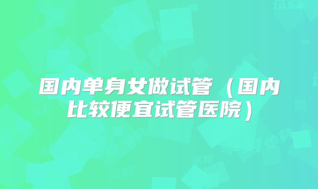 国内单身女做试管（国内比较便宜试管医院）