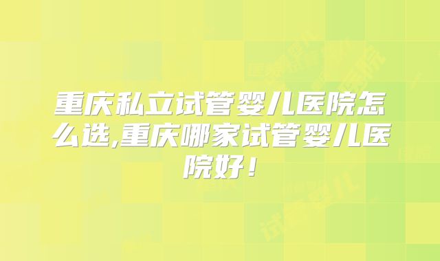重庆私立试管婴儿医院怎么选,重庆哪家试管婴儿医院好!