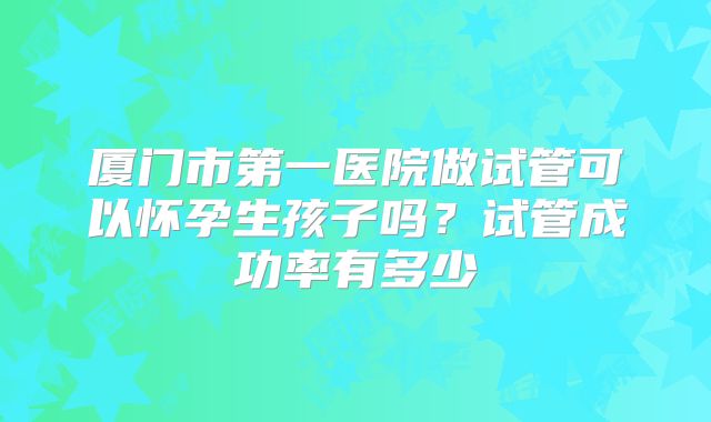 厦门市第一医院做试管可以怀孕生孩子吗?试管成功率有多少
