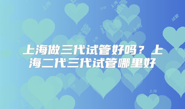 上海做三代试管好吗？上海二代三代试管哪里好