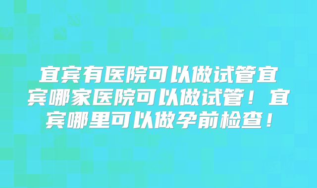 宜宾有医院可以做试管宜宾哪家医院可以做试管！宜宾哪里可以做孕前检查！