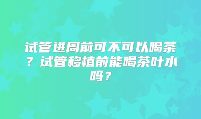 试管进周前可不可以喝茶?试管移植前能喝茶叶水吗?