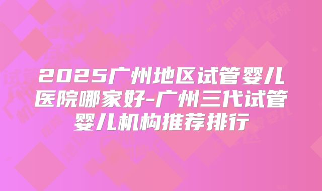 2025广州地区试管婴儿医院哪家好-广州三代试管婴儿机构推荐排行