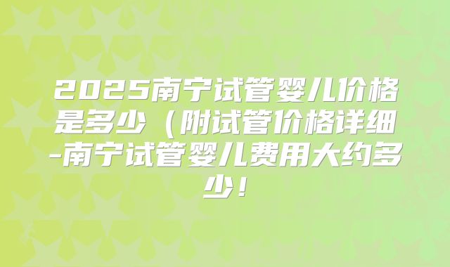2025南宁试管婴儿价格是多少（附试管价格详细-南宁试管婴儿费用大约多少！