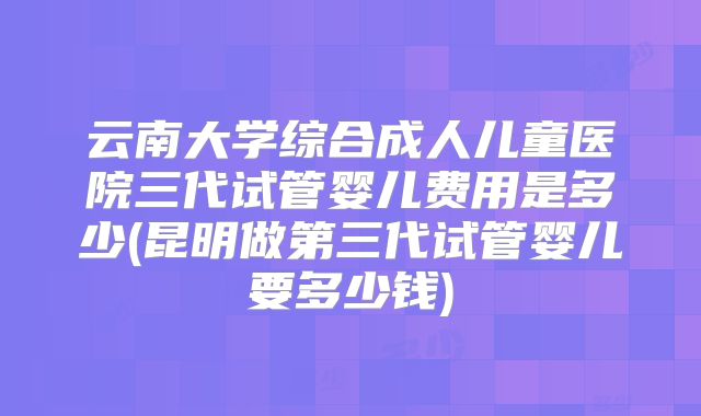 云南大学综合成人儿童医院三代试管婴儿费用是多少(昆明做第三代试管婴儿要多少钱)