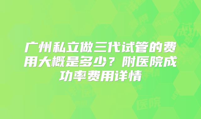 广州私立做三代试管的费用大概是多少？附医院成功率费用详情