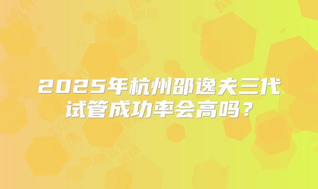 2025年杭州邵逸夫三代试管成功率会高吗？