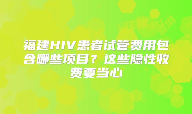 福建HIV患者试管费用包含哪些项目？这些隐性收费要当心