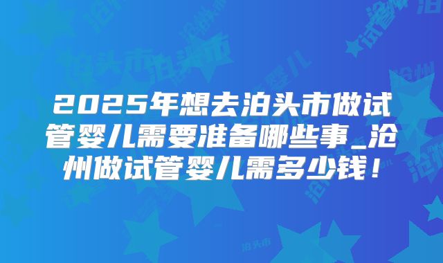 2025年想去泊头市做试管婴儿需要准备哪些事_沧州做试管婴儿需多少钱!