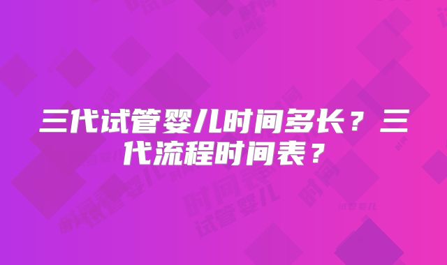 三代试管婴儿时间多长?三代流程时间表?