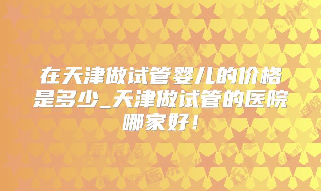在天津做试管婴儿的价格是多少_天津做试管的医院哪家好!