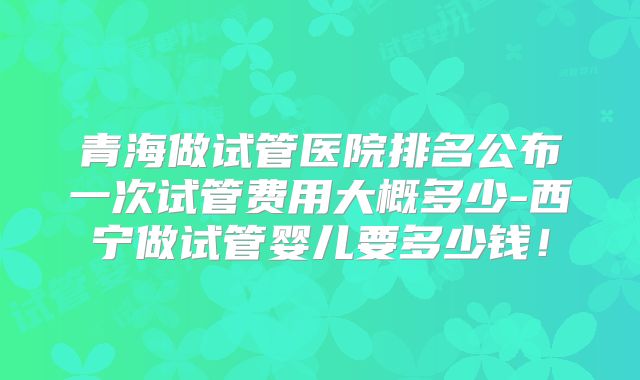 青海做试管医院排名公布一次试管费用大概多少-西宁做试管婴儿要多少钱！
