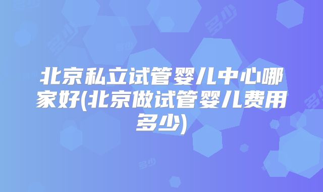 北京私立试管婴儿中心哪家好(北京做试管婴儿费用多少)
