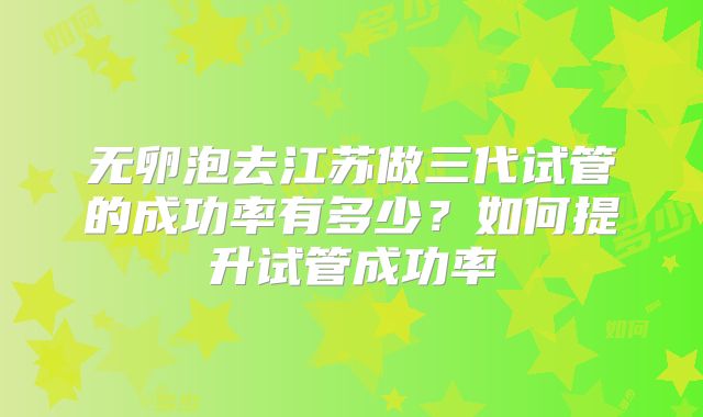 无卵泡去江苏做三代试管的成功率有多少?如何提升试管成功率