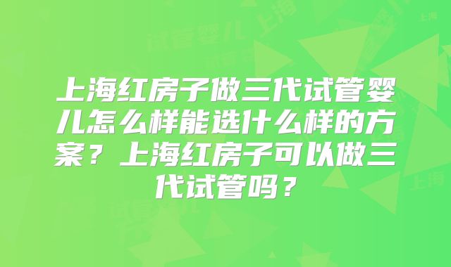 上海红房子做三代试管婴儿怎么样能选什么样的方案?上海红房子可以做三代试管吗?