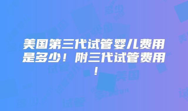 美国第三代试管婴儿费用是多少!附三代试管费用!