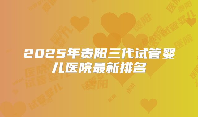 2025年贵阳三代试管婴儿医院最新排名
