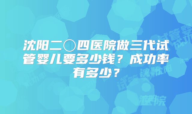 沈阳二〇四医院做三代试管婴儿要多少钱？成功率有多少？