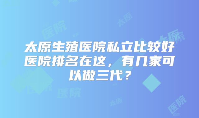 太原生殖医院私立比较好医院排名在这，有几家可以做三代？