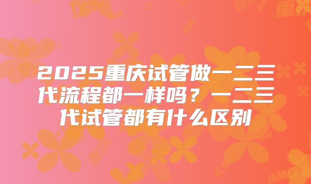 2025重庆试管做一二三代流程都一样吗？一二三代试管都有什么区别