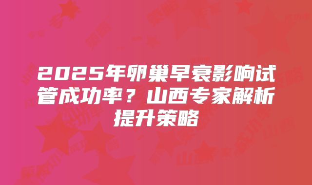 2025年卵巢早衰影响试管成功率?山西专家解析提升策略