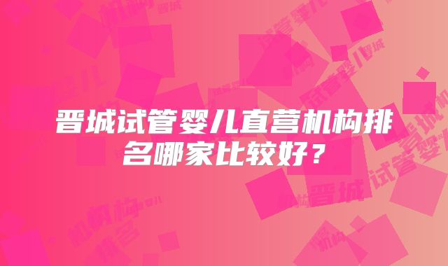 晋城试管婴儿直营机构排名哪家比较好？