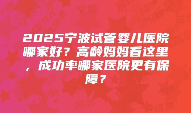 2025宁波试管婴儿医院哪家好?高龄妈妈看这里,成功率哪家医院更有保障?