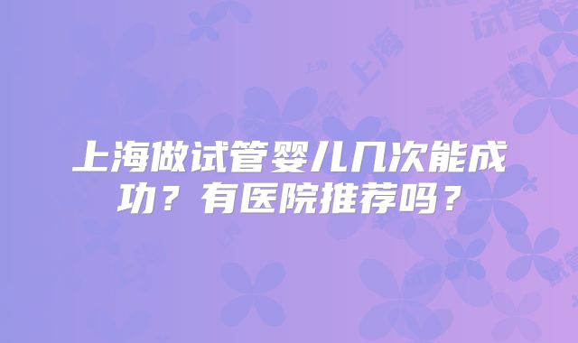 上海做试管婴儿几次能成功?有医院推荐吗?