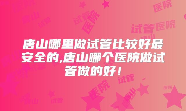 唐山哪里做试管比较好最安全的,唐山哪个医院做试管做的好!