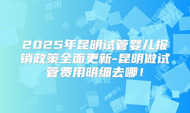 2025年昆明试管婴儿报销政策全面更新-昆明做试管费用明细去哪！