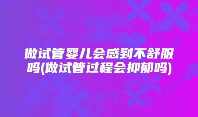 做试管婴儿会感到不舒服吗(做试管过程会抑郁吗)