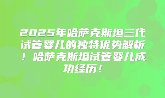 2025年哈萨克斯坦三代试管婴儿的独特优势解析!哈萨克斯坦试管婴儿成功经历!