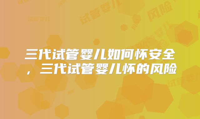三代试管婴儿如何怀安全，三代试管婴儿怀的风险
