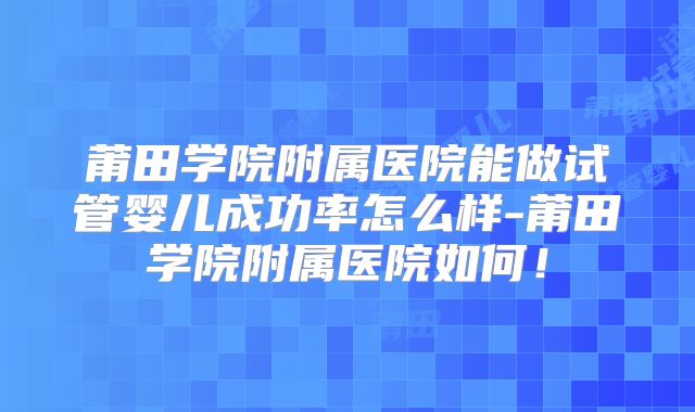 莆田学院附属医院能做试管婴儿成功率怎么样-莆田学院附属医院如何！