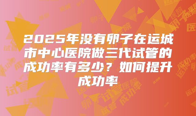 2025年没有卵子在运城市中心医院做三代试管的成功率有多少?如何提升成功率