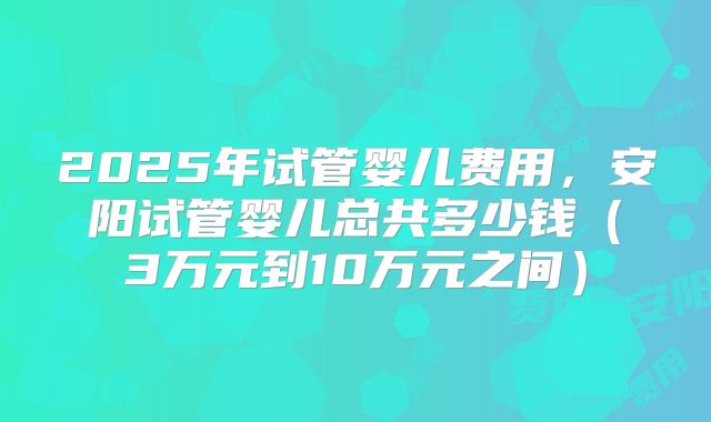 2025年试管婴儿费用，安阳试管婴儿总共多少钱（3万元到10万元之间）