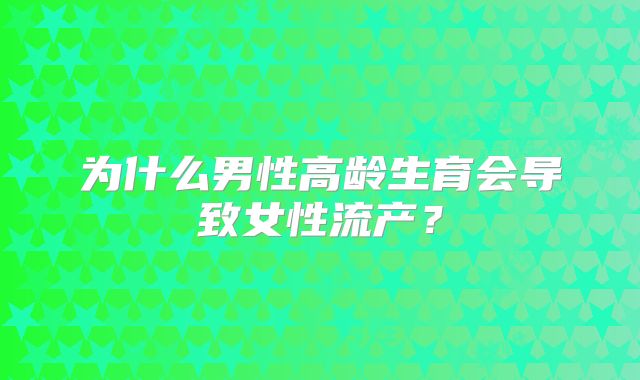 为什么男性高龄生育会导致女性流产？