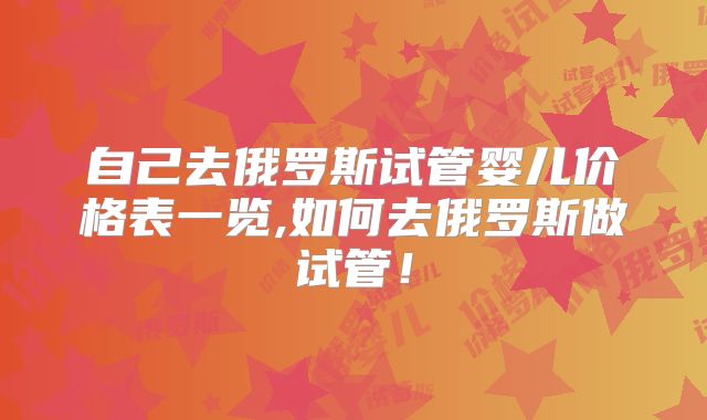 自己去俄罗斯试管婴儿价格表一览,如何去俄罗斯做试管！