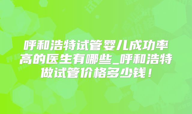 呼和浩特试管婴儿成功率高的医生有哪些_呼和浩特做试管价格多少钱！